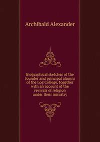Biographical sketches of the founder and principal alumni of the Log College, together with an account of the revivals of religion under their ministry