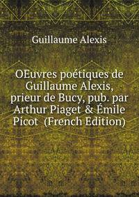 OEuvres po?tiques de Guillaume Alexis, prieur de Bucy, pub. par Arthur Piaget &amp; ?mile Picot (French Edition)