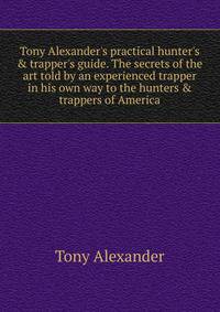 Tony Alexander's practical hunter's &amp; trapper's guide. The secrets of the art told by an experienced trapper in his own way to the hunters &amp; trappers of America