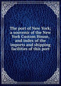 The port of New York; a souvenir of the New York Custom House, and index of the imports and shipping facilities of this port