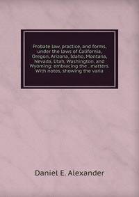 Probate law, practice, and forms, under the laws of California, Oregon, Arizona, Idaho, Montana, Nevada, Utah, Washington, and Wyoming: embracing the . matters. With notes, showing the varia