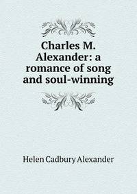 Charles M. Alexander: a romance of song and soul-winning