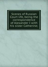 Scenes of Russian Court life, being the correspondence of Alexander I with his sister Catherine;