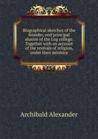 Biographical sketches of the founder, and principal alumni of the Log college. Together with an account of the revivals of religion, under their ministry