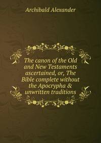 The canon of the Old and New Testaments ascertained, or, The Bible complete without the Apocrypha &amp; unwritten traditions