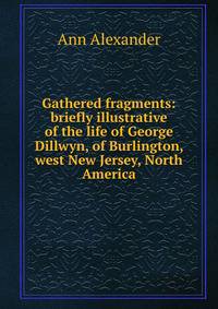Gathered fragments: briefly illustrative of the life of George Dillwyn, of Burlington, west New Jersey, North America