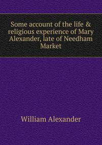 Some account of the life &amp; religious experience of Mary Alexander, late of Needham Market