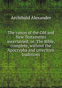 The canon of the Old and New Testaments ascertained; or, The Bible, complete, without the Apocrypha and unwritten traditions