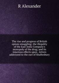The rise and progress of British opium smuggling; the illegality of the East India Company's monopoly of the drug; and its injurious effects upon . letters addressed to the earl of Shaftesbury