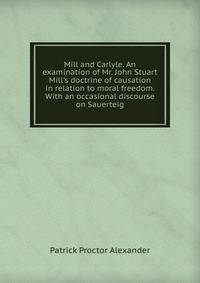 Mill and Carlyle. An examination of Mr. John Stuart Mill's doctrine of causation in relation to moral freedom. With an occasional discourse on Sauerteig