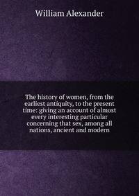 The history of women, from the earliest antiquity, to the present time: giving an account of almost every interesting particular concerning that sex, among all nations, ancient and modern