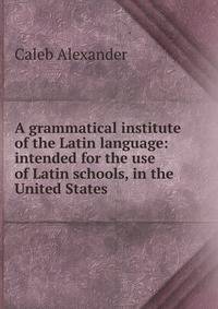 A grammatical institute of the Latin language: intended for the use of Latin schools, in the United States.