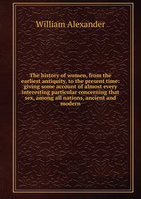 The history of women, from the earliest antiquity, to the present time: giving some account of almost every interesting particular concerning that sex, among all nations, ancient and modern