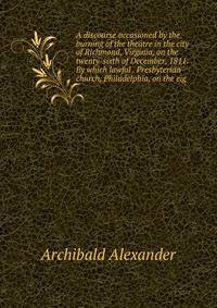 A discourse occasioned by the burning of the theatre in the city of Richmond, Virginia, on the twenty-sixth of December, 1811. By which lawful . Presbyterian church, Philadelphia, on the eig