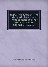 Report Of Tours In The Gangetic Provinces From Badaon To Bihar In 187576 And 187778 Volume Xi