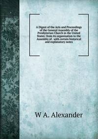 A Digest of the Acts and Proceedings of the General Assembly of the Presbyterian Church in the United States: from its organization to the Assembly of . with certain historical and explanatory notes