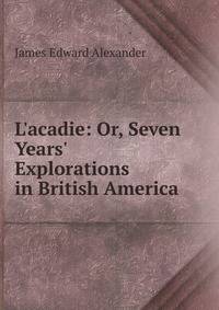 L'acadie: Or, Seven Years' Explorations in British America