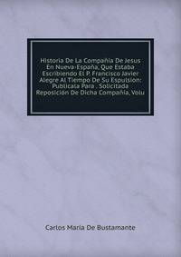 Historia De La Compania De Jesus En Nueva-Espana, Que Estaba Escribiendo El P. Francisco Javier Alegre Al Tiempo De Su Espulsion: Publicala Para . Solicitada Reposicion De Dicha Compania, Volu
