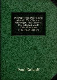 Die Depeschen Des Nuntius Aleander Vom Wormser Reichstage 1521: Ubersetzt Und Erlautert Von P. Kalkoff, Volume 17 (German Edition)