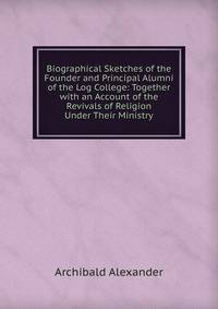 Biographical Sketches of the Founder and Principal Alumni of the Log College: Together with an Account of the Revivals of Religion Under Their Ministry