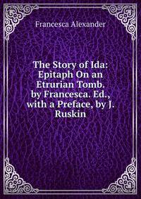 The Story of Ida: Epitaph On an Etrurian Tomb. by Francesca. Ed., with a Preface, by J. Ruskin