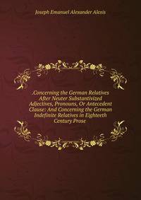 .Concerning the German Relatives After Neuter Substantivized Adjectives, Pronouns, Or Antecedent Clause: And Concerning the German Indefinite Relatives in Eighteeth Century Prose .