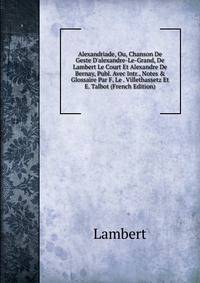 Alexandriade, Ou, Chanson De Geste D'alexandre-Le-Grand, De Lambert Le Court Et Alexandre De Bernay, Publ. Avec Intr., Notes &amp; Glossaire Par F. Le . Villethassetz Et E. Talbot (French Edition)