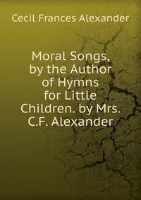 Moral Songs, by the Author of Hymns for Little Children. by Mrs. C.F. Alexander
