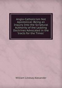 Anglo-Catholicism Not Apostolical: Being an Inquiry Into the Scriptural Authority of the Leading Doctrines Advocated in the 'tracts for the Times' .