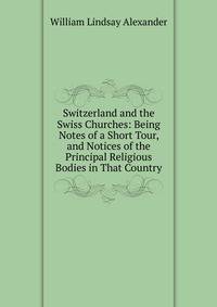 Switzerland and the Swiss Churches: Being Notes of a Short Tour, and Notices of the Principal Religious Bodies in That Country