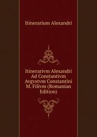 Itinerarivm Alexandri Ad Constantivm Avgvstvm Constantini M. Filivm (Romanian Edition)