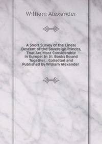 A Short Survey of the Lineal Descent of the Sovereign Princes, That Are Most Considerable in Europe: In Iii. Books Bound Together. . Collected and Published by William Alexander .