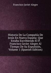 Historia De La Compania De Jesus En Nueva Espana: Que Estaba Escribiendo El P. Francisco Javier Alegre Al Tiempo De Su Expulsion, Volume 1 (Spanish Edition)