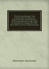 The Stirling Peerage: Trial of Alexander Humphrys Or Alexander, Styling Himself Earl of Stirling, Before the High Court of Justiciary, for Forgery, On 29Th April 1839, and Four Following Days