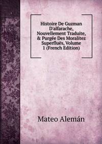 Histoire De Guzman D'alfarache, Nouvellement Traduite, &amp; Purg?e Des Moralitez Superflu?s, Volume 1 (French Edition)