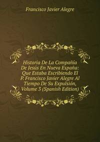 Historia De La Compania De Jesus En Nueva Espana: Que Estaba Escribiendo El P. Francisco Javier Alegre Al Tiempo De Su Expulsion, Volume 3 (Spanish Edition)