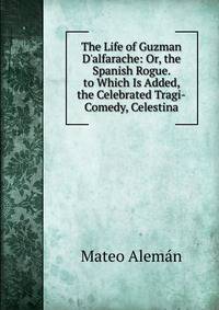 The Life of Guzman D'alfarache: Or, the Spanish Rogue. to Which Is Added, the Celebrated Tragi-Comedy, Celestina