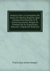 Historia De La Compania De Jesus En Nueva Espana: Que Estaba Escribiendo El P. Francisco Javier Alegre Al Tiempo De Su Expulsion, Volume 2 (Spanish Edition)