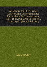 Alexandre Ier Et Le Prince Czartoryski: Correspondance Particuliere Et Conversations, 1801-1823, Publ. Par Le Prince L. Czartoryski (French Edition)