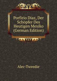 Porfirio Diaz, Der Schopfer Des Heutigen Mexiko (German Edition)