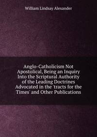 Anglo-Catholicism Not Apostolical, Being an Inquiry Into the Scriptural Authority of the Leading Doctrines Advocated in the 'tracts for the Times' and Other Publications