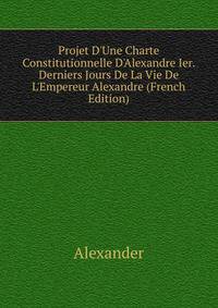 Projet D'Une Charte Constitutionnelle D'Alexandre Ier. Derniers Jours De La Vie De L'Empereur Alexandre (French Edition)