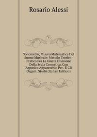 Sonometro, Misuro Matematica Del Suono Musicale: Metodo Teorico-Pratico Per La Giusta Divisione Della Scala Cromatica. Con Apposito Apparecchio Per . E Gli Organi; Studii (Italian Edition)