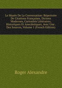 Le Musee De La Conversation: Repertoire De Citations Francaises, Dictons Modernes, Curiosites Litteraires, Historiques Et Anecdotiques, Avec Une . Des Sources, Volume 1 (French Edition)