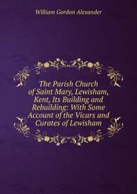 The Parish Church of Saint Mary, Lewisham, Kent, Its Building and Rebuilding: With Some Account of the Vicars and Curates of Lewisham