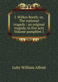 J. Wilkes Booth: or, The national tragedy : an original tragedy, in five acts Volume pamphlet 1