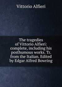 The tragedies of Vittorio Alfieri: complete, including his posthumous works. Tr. from the Italian. Edited by Edgar Alfred Bowring