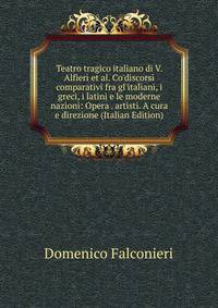 Teatro tragico italiano di V. Alfieri et al. Co'discorsi comparativi fra gl'italiani, i greci, i latini e le moderne nazioni: Opera . artisti. A cura e direzione (Italian Edition)