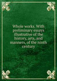 Whole works. With preliminary essays illustrative of the history, arts, and manners, of the ninth century