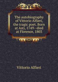The autobiography of Vittorio Alfieri, the tragic poet. Born at Asti, 1749--died at Florence, 1803